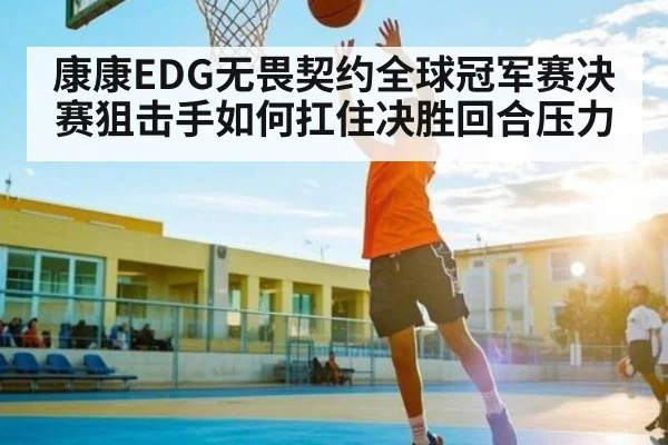 康康EDG无畏契约全球冠军赛决赛狙击手如何扛住决胜回合压力